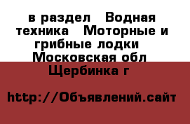  в раздел : Водная техника » Моторные и грибные лодки . Московская обл.,Щербинка г.